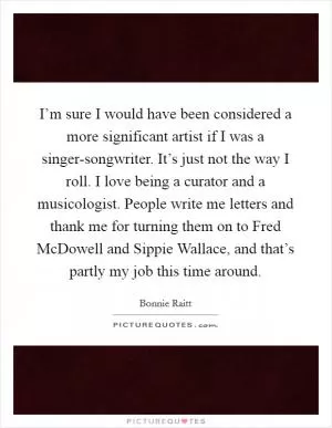I’m sure I would have been considered a more significant artist if I was a singer-songwriter. It’s just not the way I roll. I love being a curator and a musicologist. People write me letters and thank me for turning them on to Fred McDowell and Sippie Wallace, and that’s partly my job this time around Picture Quote #1