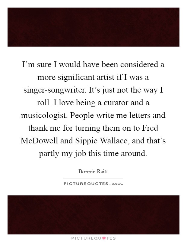 I'm sure I would have been considered a more significant artist if I was a singer-songwriter. It's just not the way I roll. I love being a curator and a musicologist. People write me letters and thank me for turning them on to Fred McDowell and Sippie Wallace, and that's partly my job this time around Picture Quote #1