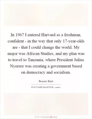 In 1967 I entered Harvard as a freshman, confident - in the way that only 17-year-olds are - that I could change the world. My major was African Studies, and my plan was to travel to Tanzania, where President Julius Nyerere was creating a government based on democracy and socialism Picture Quote #1