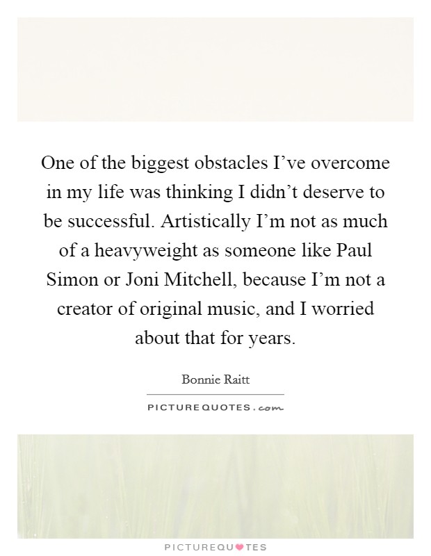 One of the biggest obstacles I've overcome in my life was thinking I didn't deserve to be successful. Artistically I'm not as much of a heavyweight as someone like Paul Simon or Joni Mitchell, because I'm not a creator of original music, and I worried about that for years Picture Quote #1
