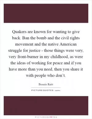 Quakers are known for wanting to give back. Ban the bomb and the civil rights movement and the native American struggle for justice - those things were very, very front-burner in my childhood, as were the ideas of working for peace and if you have more than you need, then you share it with people who don’t Picture Quote #1