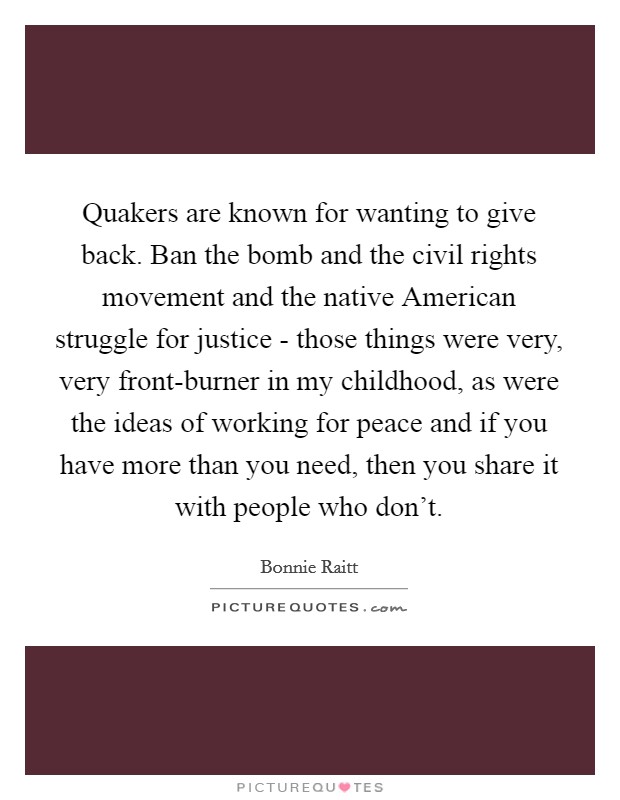 Quakers are known for wanting to give back. Ban the bomb and the civil rights movement and the native American struggle for justice - those things were very, very front-burner in my childhood, as were the ideas of working for peace and if you have more than you need, then you share it with people who don't Picture Quote #1