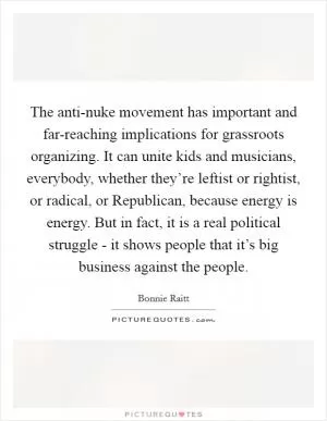 The anti-nuke movement has important and far-reaching implications for grassroots organizing. It can unite kids and musicians, everybody, whether they’re leftist or rightist, or radical, or Republican, because energy is energy. But in fact, it is a real political struggle - it shows people that it’s big business against the people Picture Quote #1