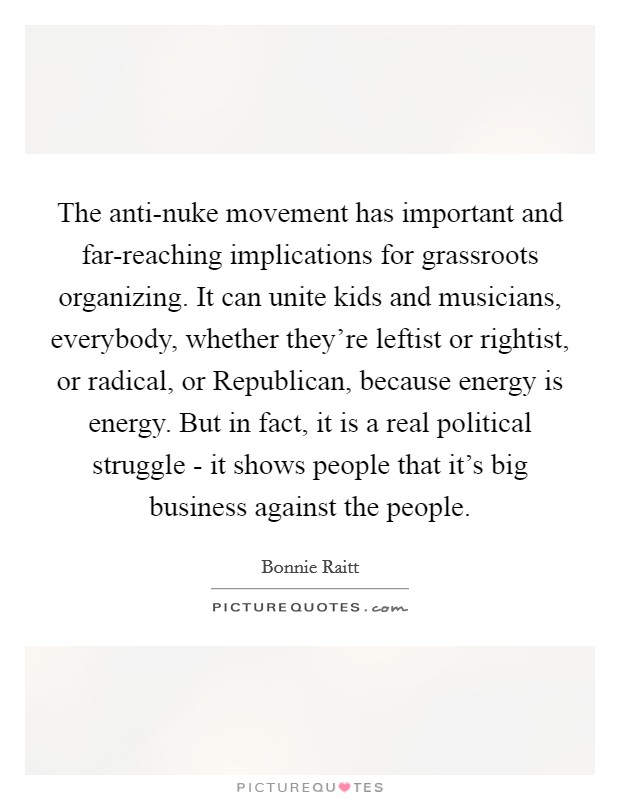 The anti-nuke movement has important and far-reaching implications for grassroots organizing. It can unite kids and musicians, everybody, whether they're leftist or rightist, or radical, or Republican, because energy is energy. But in fact, it is a real political struggle - it shows people that it's big business against the people Picture Quote #1