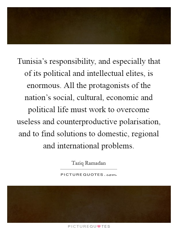 Tunisia's responsibility, and especially that of its political and intellectual elites, is enormous. All the protagonists of the nation's social, cultural, economic and political life must work to overcome useless and counterproductive polarisation, and to find solutions to domestic, regional and international problems Picture Quote #1