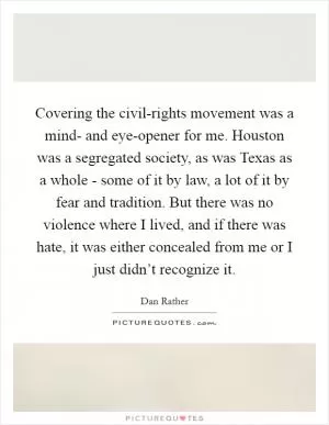 Covering the civil-rights movement was a mind- and eye-opener for me. Houston was a segregated society, as was Texas as a whole - some of it by law, a lot of it by fear and tradition. But there was no violence where I lived, and if there was hate, it was either concealed from me or I just didn’t recognize it Picture Quote #1