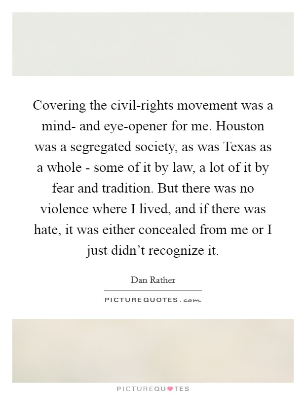 Covering the civil-rights movement was a mind- and eye-opener for me. Houston was a segregated society, as was Texas as a whole - some of it by law, a lot of it by fear and tradition. But there was no violence where I lived, and if there was hate, it was either concealed from me or I just didn't recognize it Picture Quote #1