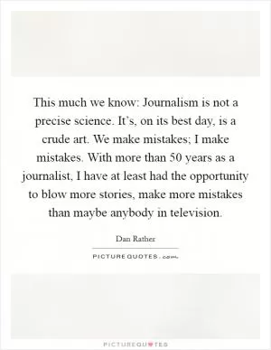 This much we know: Journalism is not a precise science. It’s, on its best day, is a crude art. We make mistakes; I make mistakes. With more than 50 years as a journalist, I have at least had the opportunity to blow more stories, make more mistakes than maybe anybody in television Picture Quote #1