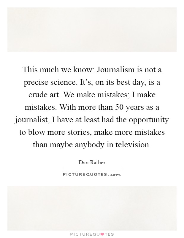 This much we know: Journalism is not a precise science. It's, on its best day, is a crude art. We make mistakes; I make mistakes. With more than 50 years as a journalist, I have at least had the opportunity to blow more stories, make more mistakes than maybe anybody in television Picture Quote #1