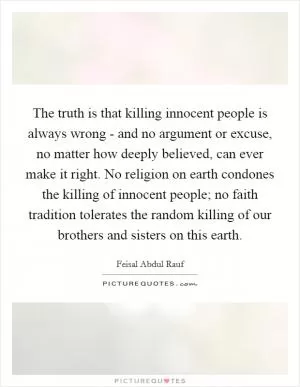 The truth is that killing innocent people is always wrong - and no argument or excuse, no matter how deeply believed, can ever make it right. No religion on earth condones the killing of innocent people; no faith tradition tolerates the random killing of our brothers and sisters on this earth Picture Quote #1