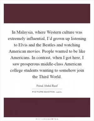 In Malaysia, where Western culture was extremely influential, I’d grown up listening to Elvis and the Beatles and watching American movies. People wanted to be like Americans. In contrast, when I got here, I saw prosperous middle-class American college students wanting to somehow join the Third World Picture Quote #1