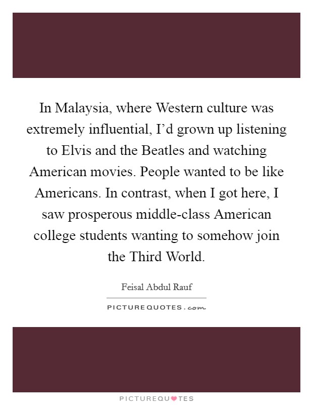 In Malaysia, where Western culture was extremely influential, I'd grown up listening to Elvis and the Beatles and watching American movies. People wanted to be like Americans. In contrast, when I got here, I saw prosperous middle-class American college students wanting to somehow join the Third World Picture Quote #1