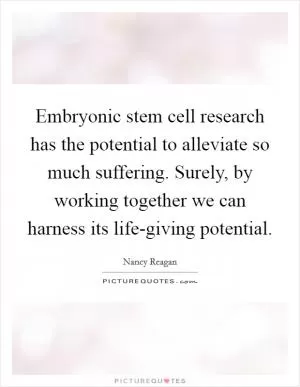 Embryonic stem cell research has the potential to alleviate so much suffering. Surely, by working together we can harness its life-giving potential Picture Quote #1