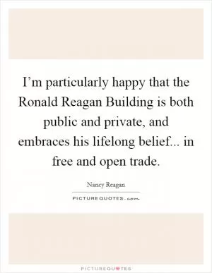 I’m particularly happy that the Ronald Reagan Building is both public and private, and embraces his lifelong belief... in free and open trade Picture Quote #1