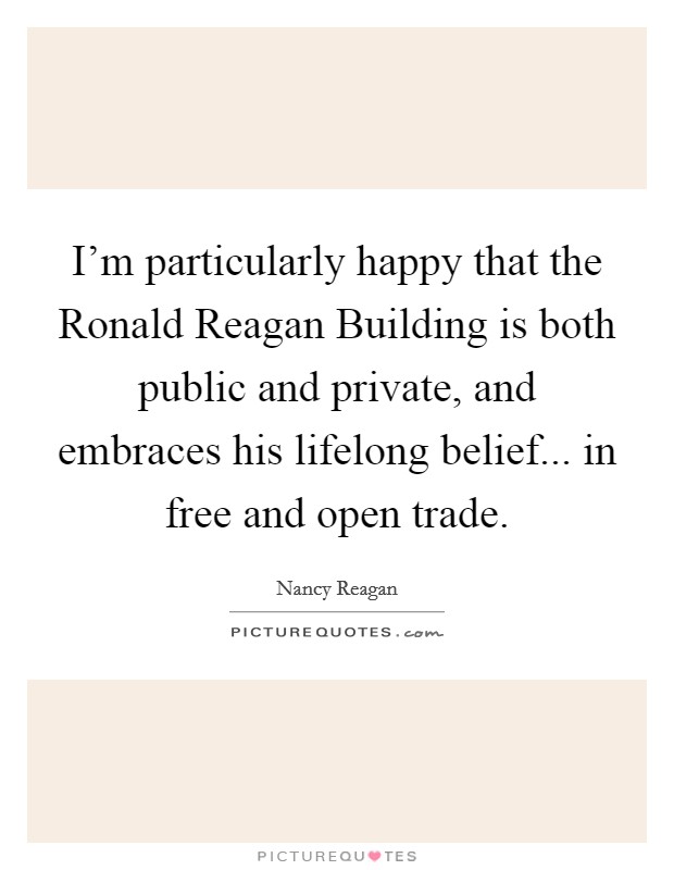 I'm particularly happy that the Ronald Reagan Building is both public and private, and embraces his lifelong belief... in free and open trade Picture Quote #1