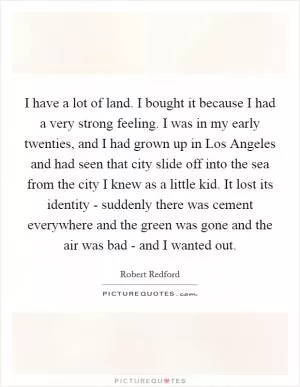 I have a lot of land. I bought it because I had a very strong feeling. I was in my early twenties, and I had grown up in Los Angeles and had seen that city slide off into the sea from the city I knew as a little kid. It lost its identity - suddenly there was cement everywhere and the green was gone and the air was bad - and I wanted out Picture Quote #1