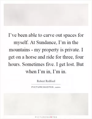 I’ve been able to carve out spaces for myself. At Sundance, I’m in the mountains - my property is private. I get on a horse and ride for three, four hours. Sometimes five. I get lost. But when I’m in, I’m in Picture Quote #1