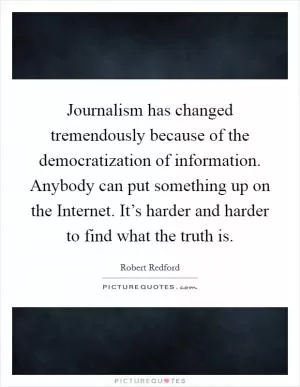 Journalism has changed tremendously because of the democratization of information. Anybody can put something up on the Internet. It’s harder and harder to find what the truth is Picture Quote #1