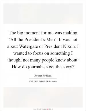 The big moment for me was making ‘All the President’s Men’. It was not about Watergate or President Nixon. I wanted to focus on something I thought not many people knew about: How do journalists get the story? Picture Quote #1