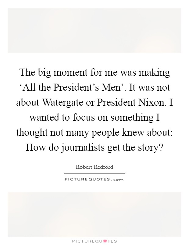 The big moment for me was making ‘All the President's Men'. It was not about Watergate or President Nixon. I wanted to focus on something I thought not many people knew about: How do journalists get the story? Picture Quote #1