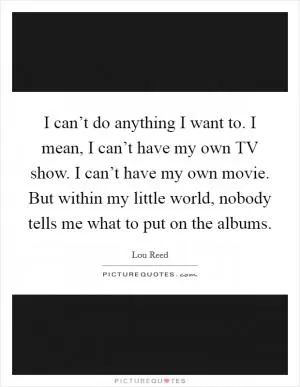 I can’t do anything I want to. I mean, I can’t have my own TV show. I can’t have my own movie. But within my little world, nobody tells me what to put on the albums Picture Quote #1