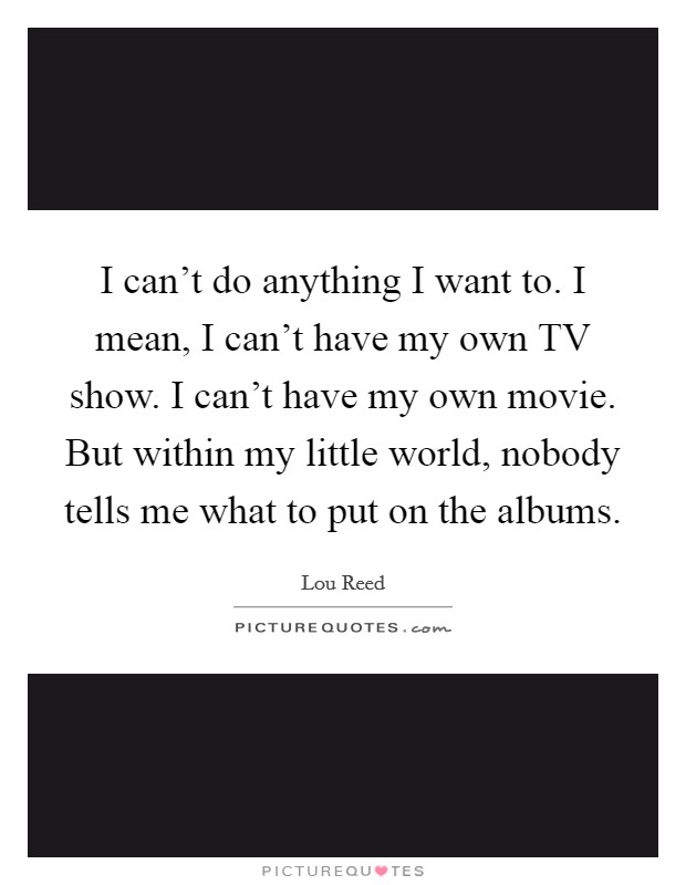 I can't do anything I want to. I mean, I can't have my own TV show. I can't have my own movie. But within my little world, nobody tells me what to put on the albums Picture Quote #1