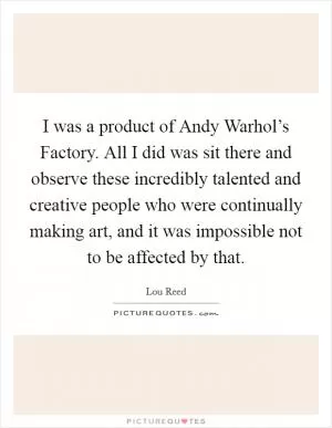 I was a product of Andy Warhol’s Factory. All I did was sit there and observe these incredibly talented and creative people who were continually making art, and it was impossible not to be affected by that Picture Quote #1
