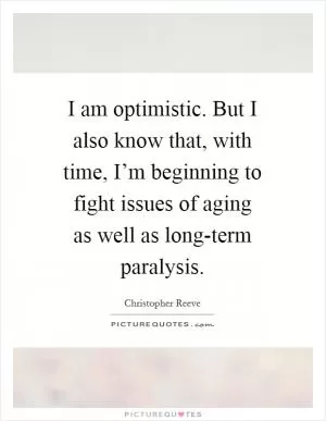 I am optimistic. But I also know that, with time, I’m beginning to fight issues of aging as well as long-term paralysis Picture Quote #1