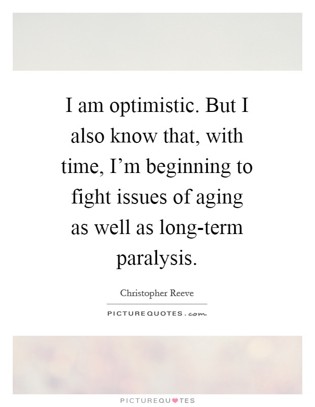 I am optimistic. But I also know that, with time, I'm beginning to fight issues of aging as well as long-term paralysis Picture Quote #1