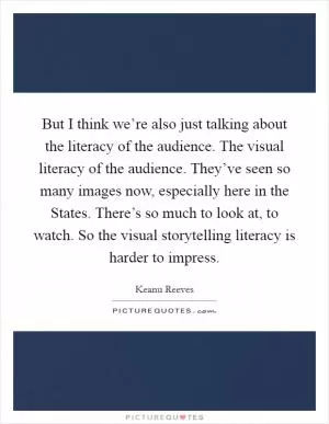 But I think we’re also just talking about the literacy of the audience. The visual literacy of the audience. They’ve seen so many images now, especially here in the States. There’s so much to look at, to watch. So the visual storytelling literacy is harder to impress Picture Quote #1