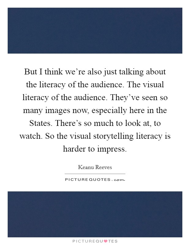 But I think we're also just talking about the literacy of the audience. The visual literacy of the audience. They've seen so many images now, especially here in the States. There's so much to look at, to watch. So the visual storytelling literacy is harder to impress Picture Quote #1