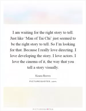I am waiting for the right story to tell. Just like ‘Man of Tai Chi’ just seemed to be the right story to tell. So I’m looking for that. Because I really love directing. I love developing the story. I love actors. I love the cinema of it, the way that you tell a story visually Picture Quote #1