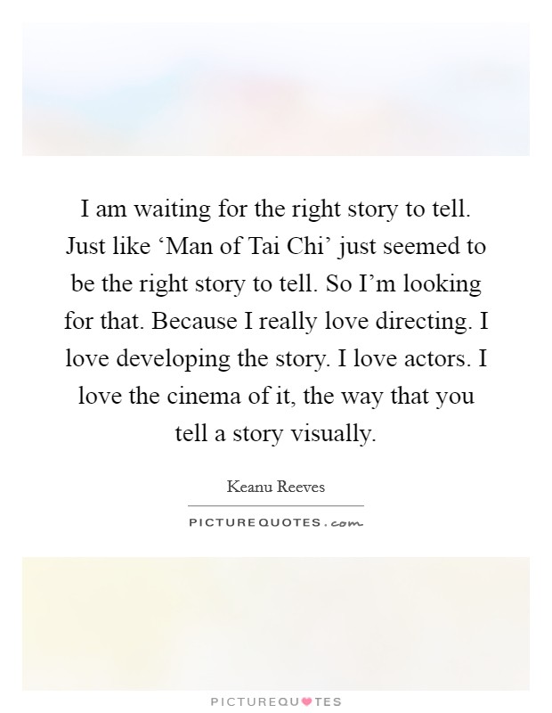 I am waiting for the right story to tell. Just like ‘Man of Tai Chi' just seemed to be the right story to tell. So I'm looking for that. Because I really love directing. I love developing the story. I love actors. I love the cinema of it, the way that you tell a story visually Picture Quote #1
