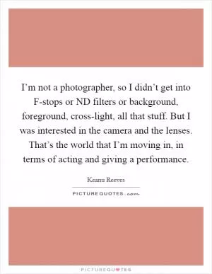 I’m not a photographer, so I didn’t get into F-stops or ND filters or background, foreground, cross-light, all that stuff. But I was interested in the camera and the lenses. That’s the world that I’m moving in, in terms of acting and giving a performance Picture Quote #1