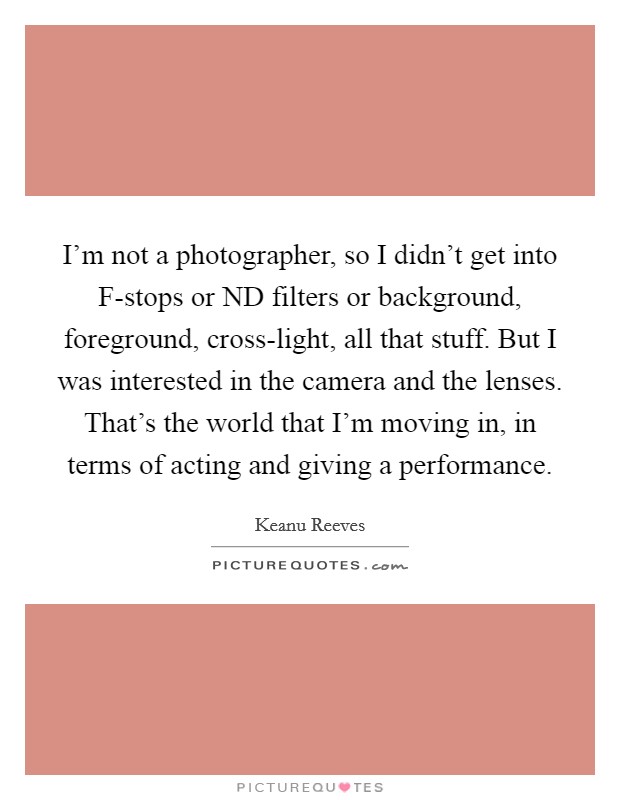 I'm not a photographer, so I didn't get into F-stops or ND filters or background, foreground, cross-light, all that stuff. But I was interested in the camera and the lenses. That's the world that I'm moving in, in terms of acting and giving a performance Picture Quote #1