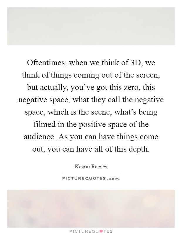 Oftentimes, when we think of 3D, we think of things coming out of the screen, but actually, you've got this zero, this negative space, what they call the negative space, which is the scene, what's being filmed in the positive space of the audience. As you can have things come out, you can have all of this depth Picture Quote #1