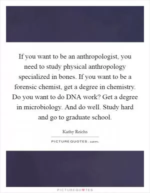 If you want to be an anthropologist, you need to study physical anthropology specialized in bones. If you want to be a forensic chemist, get a degree in chemistry. Do you want to do DNA work? Get a degree in microbiology. And do well. Study hard and go to graduate school Picture Quote #1