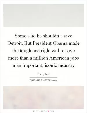 Some said he shouldn’t save Detroit. But President Obama made the tough and right call to save more than a million American jobs in an important, iconic industry Picture Quote #1