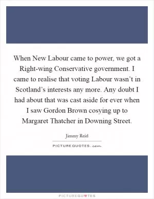 When New Labour came to power, we got a Right-wing Conservative government. I came to realise that voting Labour wasn’t in Scotland’s interests any more. Any doubt I had about that was cast aside for ever when I saw Gordon Brown cosying up to Margaret Thatcher in Downing Street Picture Quote #1