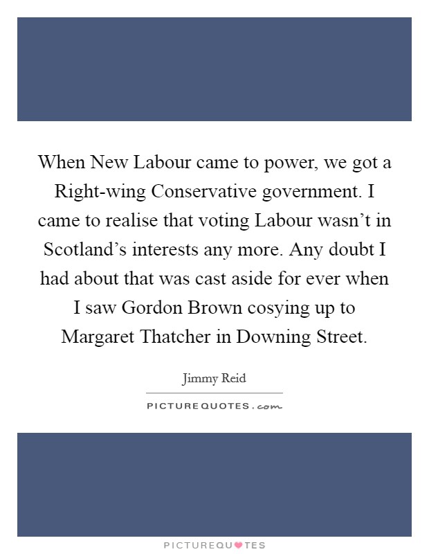 When New Labour came to power, we got a Right-wing Conservative government. I came to realise that voting Labour wasn't in Scotland's interests any more. Any doubt I had about that was cast aside for ever when I saw Gordon Brown cosying up to Margaret Thatcher in Downing Street Picture Quote #1