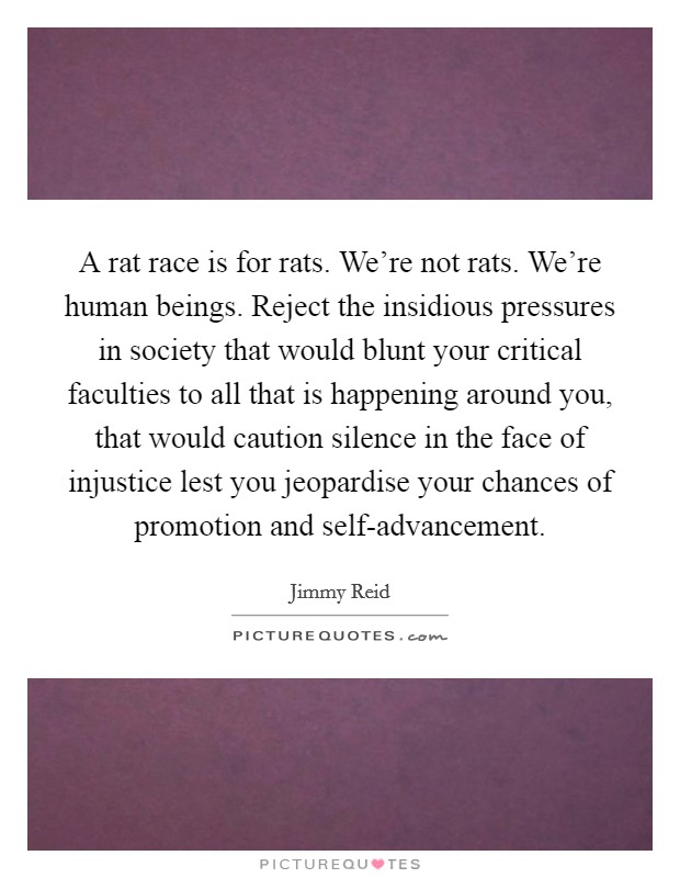 A rat race is for rats. We're not rats. We're human beings. Reject the insidious pressures in society that would blunt your critical faculties to all that is happening around you, that would caution silence in the face of injustice lest you jeopardise your chances of promotion and self-advancement Picture Quote #1