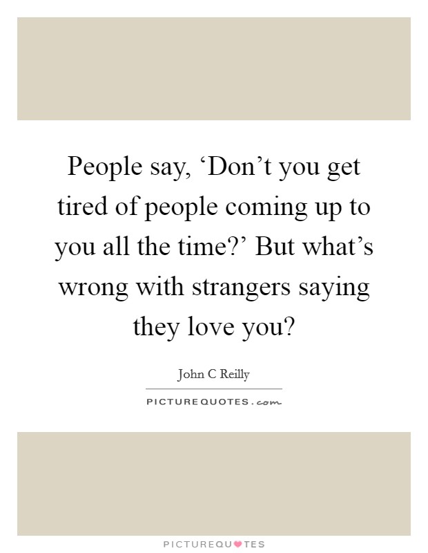 People say, ‘Don't you get tired of people coming up to you all the time?' But what's wrong with strangers saying they love you? Picture Quote #1