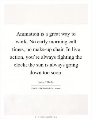 Animation is a great way to work. No early morning call times, no make-up chair. In live action, you’re always fighting the clock; the sun is always going down too soon Picture Quote #1