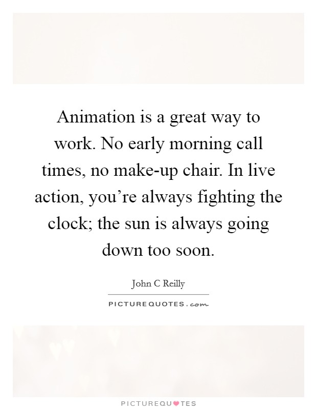 Animation is a great way to work. No early morning call times, no make-up chair. In live action, you're always fighting the clock; the sun is always going down too soon Picture Quote #1