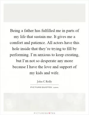 Being a father has fulfilled me in parts of my life that sustain me. It gives me a comfort and patience. All actors have this hole inside that they’re trying to fill by performing. I’m anxious to keep creating, but I’m not so desperate any more because I have the love and support of my kids and wife Picture Quote #1