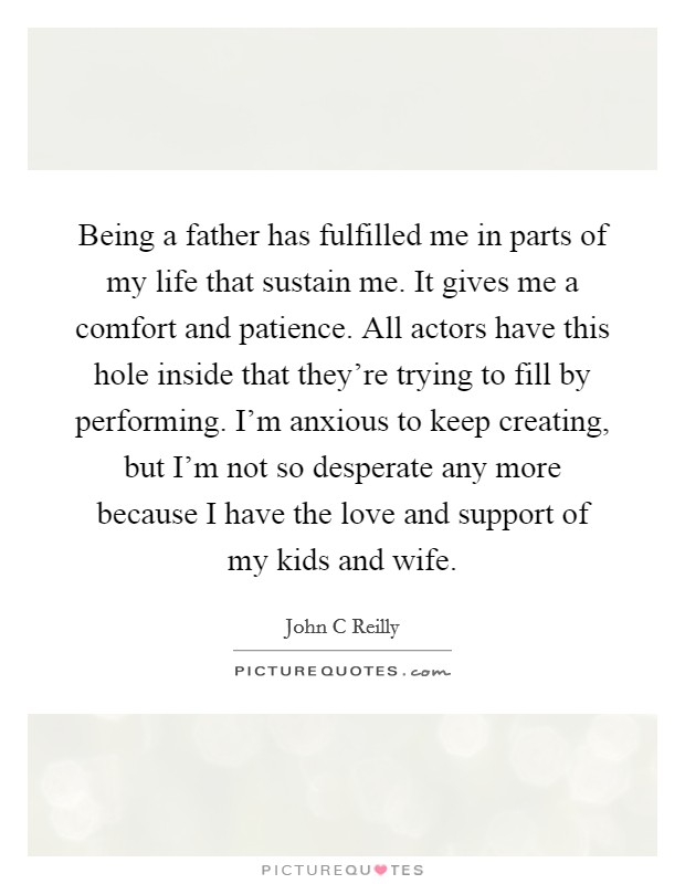 Being a father has fulfilled me in parts of my life that sustain me. It gives me a comfort and patience. All actors have this hole inside that they're trying to fill by performing. I'm anxious to keep creating, but I'm not so desperate any more because I have the love and support of my kids and wife Picture Quote #1