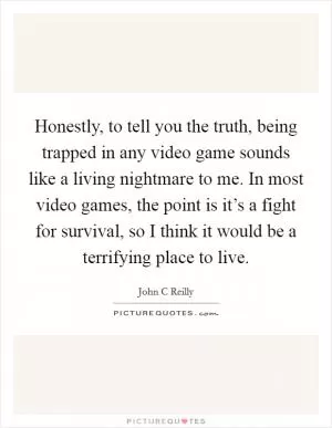 Honestly, to tell you the truth, being trapped in any video game sounds like a living nightmare to me. In most video games, the point is it’s a fight for survival, so I think it would be a terrifying place to live Picture Quote #1