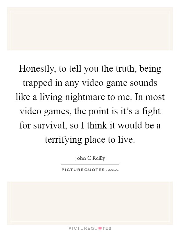 Honestly, to tell you the truth, being trapped in any video game sounds like a living nightmare to me. In most video games, the point is it's a fight for survival, so I think it would be a terrifying place to live Picture Quote #1