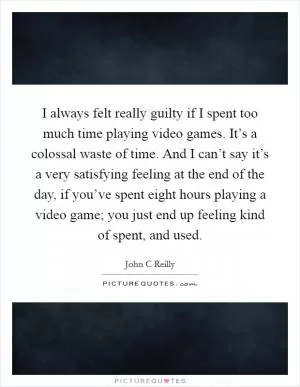 I always felt really guilty if I spent too much time playing video games. It’s a colossal waste of time. And I can’t say it’s a very satisfying feeling at the end of the day, if you’ve spent eight hours playing a video game; you just end up feeling kind of spent, and used Picture Quote #1