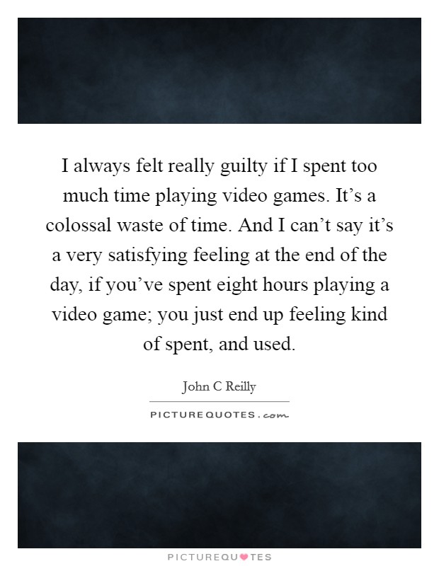 I always felt really guilty if I spent too much time playing video games. It's a colossal waste of time. And I can't say it's a very satisfying feeling at the end of the day, if you've spent eight hours playing a video game; you just end up feeling kind of spent, and used Picture Quote #1